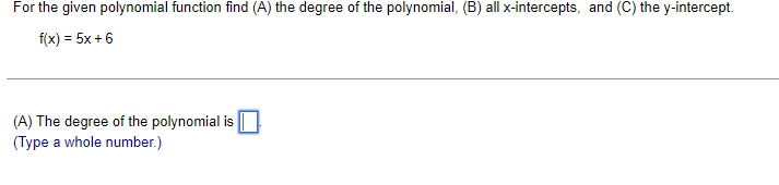 For the given polynomial function find (A) the degree of the polynomial, (B) all x-intercepts, and (C) the y-intercept.
f(x) = 5x + 6
(A) The degree of the polynomial is
(Type a whole number.)