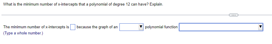 What is the minimum number of x-intercepts that a polynomial of degree 12 can have? Explain.
The minimum number of x-intercepts is because the graph of an
(Type a whole number.)
polynomial function