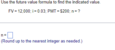 Use the future value formula to find the indicated value.
FV = 12,000; i = 0.03; PMT= $200; n = ?
(Round up to the nearest integer as needed.)