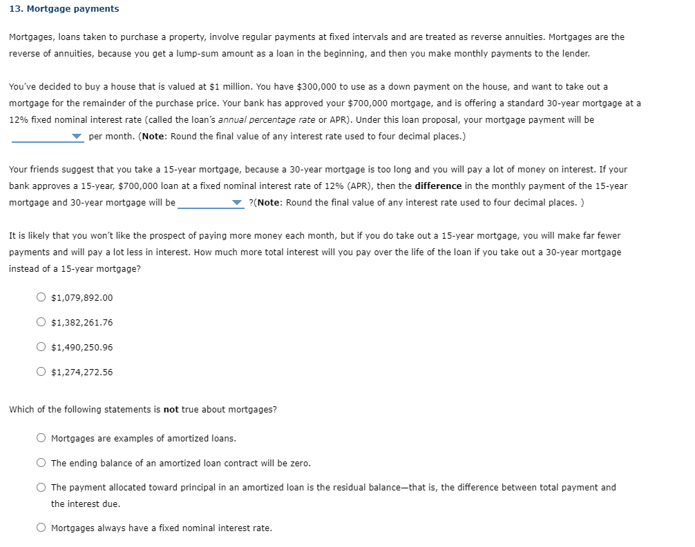 13. Mortgage payments
Mortgages, loans taken to purchase a property, involve regular payments at fixed intervals and are treated as reverse annuities. Mortgages are the
reverse of annuities, because you get a lump-sum amount as a loan in the beginning, and then you make monthly payments to the lender.
You've decided to buy
house that is valued at $1 million. You have $300,000 to use as a down payment on the house, and want to take out a
mortgage for the remainder of the purchase price. Your bank has approved your $700,000 mortgage, and is offering a standard 30-year mortgage at a
12% fixed nominal interest rate (called the loan's annual percentage rate or APR). Under this loan proposal, your mortgage payment will be
v per month. (Note: Round the final value of any interest rate used to four decimal places.)
Your friends suggest that you take a 15-year mortgage, because a 30-year mortgage is too long and you will pay a lot of money on interest. If your
bank approves a 15-year, $700,000 loan at a fixed nominal interest rate of 12% (APR), then the difference in the monthly payment of the 15-year
mortgage and 30-year mortgage will be
?(Note: Round the final value of any interest rate used to four decimal places. )
It is likely that you won't like the prospect of paying more money each month, but if you do take out a 15-year mortgage, you will make far fewer
payments and will pay a lot less in interest. How much more total interest will you pay over the life of the loan if you take out a 30-year mortgage
instead of a 15-year mortgage?
O $1,079,892.00
O $1,382,261.76
O $1,490,250.96
O $1,274,272.56
Which of the following statements is not true about mortgages?
O Mortgages are examples of amortized loans.
O The ending balance of an amortized loan contract will be zero.
O The payment allocated toward principal in an amortized loan is the residual balance-that is, the difference between total payment and
the interest due.
O Mortgages always have a fixed nominal interest rate.
