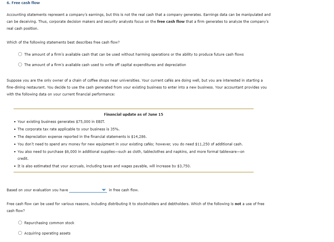 6. Free cash flow
Accounting statements represent a company's earnings, but this is not the real cash that a company generates. Earnings data can be manipulated and
can be deceiving. Thus, corporate decision makers and security analysts focus on the free cash flow that a firm generates to analyze the company's
real cash position.
Which of the following statements best describes free cash flow?
O The amount of a firm's available cash that can be used without harming operations or the ability to produce future cash flows
O The amount of a firm's available cash used to write off capital expenditures and depreciation
Suppose you are the only owner of a chain of coffee shops near universities. Your current cafés are doing well, but you are interested in starting a
fine-dining restaurant. You decide to use the cash generated from your existing business to enter into a new business. Your accountant provides you
with the following data on your current financial performance:
Financial update as of June 15
• Your existing business generates $75,000 in EBIT.
• The corporate tax rate applicable to your business is 35%.
• The depreciation expense reported in the financial statements is $14,286.
• You don't need to spend any money for new equipment in your existing cafés; however, you do need $11,250 of additional cash.
• You also need to purchase $6,000 in additional supplies-such as cloth, tableclothes and napkins, and more formal tableware-on
credit.
• It is also estimated that your accruals, including taxes and wages payable, will increase by $3,750.
Based on your evaluation you have
in free cash flow.
Free cash flow can be used for various reasons, including distributing it to stockholders and debtholders. Which of the following is not a use of free
cash flow?
O Repurchasing common stock
O Acquiring operating assets
