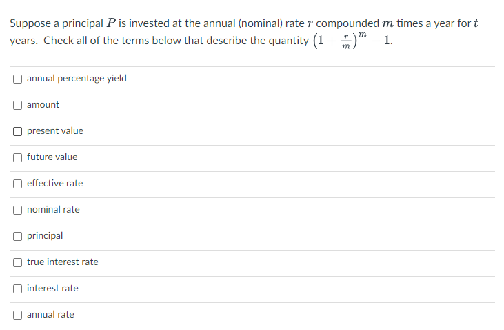 Suppose a principal P is invested at the annual (nominal) rate 7 compounded m times a year for t
years. Check all of the terms below that describe the quantity (1+) - 1.
m
annual percentage yield
amount
present value
future value
effective rate
nominal rate
principal
true interest rate
interest rate
annual rate