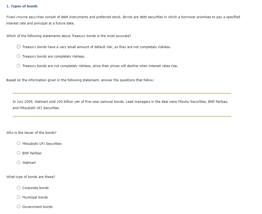 1. Types of bonds
Fixed-income securities consist of debt instruments and preferred stock. Bonds are debt securities in which a borrower promises to pay a specified
interest rate and principal at a future date.
Which of the following statements about Treasury bonds is the most accurate?
O Treasury bonds have a very small amount of default risk, so they are not completely riskless.
O Treasury bonds are completely riskless.
O Treasury bonds are not completely riskless, since their prices will decline when interest rates rise.
Based on the information given in the following statement, answer the questions that follow:
In July 2009, Walmart sold 100 billion yen of five-year samurai bonds. Lead managers in the deal were Mizuho Securities, BNP Paribas,
and Mitsubishi UFJ Securities.
Who is the issuer of the bonds?
O Mitsubishi UFJ Securities
O BNP Paribas
O Walmart
What type of bonds are these?
O Corporate bonds
O Municipal bonds
O Government bonds
O O
