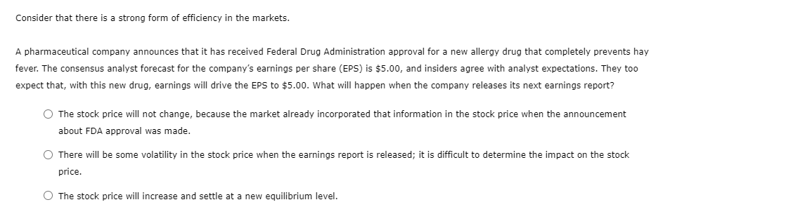 Consider that there is a strong form of efficiency in the markets.
A pharmaceutical company announces that it has received Federal Drug Administration approval for a new allergy drug that completely prevents hay
fever. The consensus analyst forecast for the company's earnings per share (EPS) is $5.00, and insiders agree with analyst expectations. They too
expect that, with this new drug, earnings will drive the EPS to $5.00. What will happen when the company releases its next earnings report?
O The stock price will not change, because the market already incorporated that information in the stock price when the announcement
about FDA approval was made.
O There will be some volatility in the stock price when the earnings report is released; it is difficult to determine the impact on the stock
price.
O The stock price will increase and settle at a new equilibrium level.
