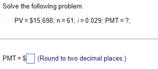 Solve the following problem.
PV = $15,698; n = 61; i = 0.029; PMT= ?;
PMT= S (Round to two decimal places.)