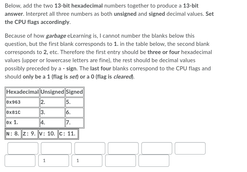 Below, add the two 13-bit hexadecimal numbers together to produce a 13-bit
answer. Interpret all three numbers as both unsigned and signed decimal values. Set
the CPU flags accordingly.
Because of how garbage eLearning is, I cannot number the blanks below this
question, but the first blank corresponds to 1. in the table below, the second blank
corresponds to 2, etc. Therefore the first entry should be three or four hexadecimal
values (upper or lowercase letters are fine), the rest should be decimal values
possibly preceded by a sign. The last four blanks correspond to the CPU flags and
should only be a 1 (flag is set) or a 0 (flag is cleared).
Hexadecimal Unsigned Signed
0x963
2.
5.
0x81c
3.
6.
ex 1.
4.
7.
N: 8. Z: 9.v: 10. c: 11.
1
1