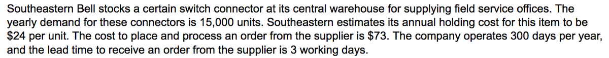 Southeastern Bell stocks a certain switch connector at its central warehouse for supplying field service offices. The
yearly demand for these connectors is 15,000 units. Southeastern estimates its annual holding cost for this item to be
$24 per unit. The cost to place and process an order from the supplier is $73. The company operates 300 days per year,
and the lead time to receive an order from the supplier is 3 working days.