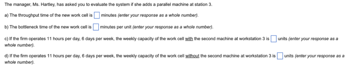 The
manager, Ms. Hartley, has asked you to evaluate the system if she adds a parallel machine at station 3.
a) The throughput time of the new work cell is minutes (enter your response as a whole number).
b) The bottleneck time of the new work cell isminutes per unit (enter your response as a whole number).
c) If the firm operates 11 hours per day, 6 days per week, the weekly capacity of the work cell with the second machine at workstation 3 is units (enter your response as a
whole number).
units (enter your response as a
d) If the firm operates 11 hours per day, 6 days per week, the weekly capacity of the work cell without the second machine at workstation 3 is
whole number).