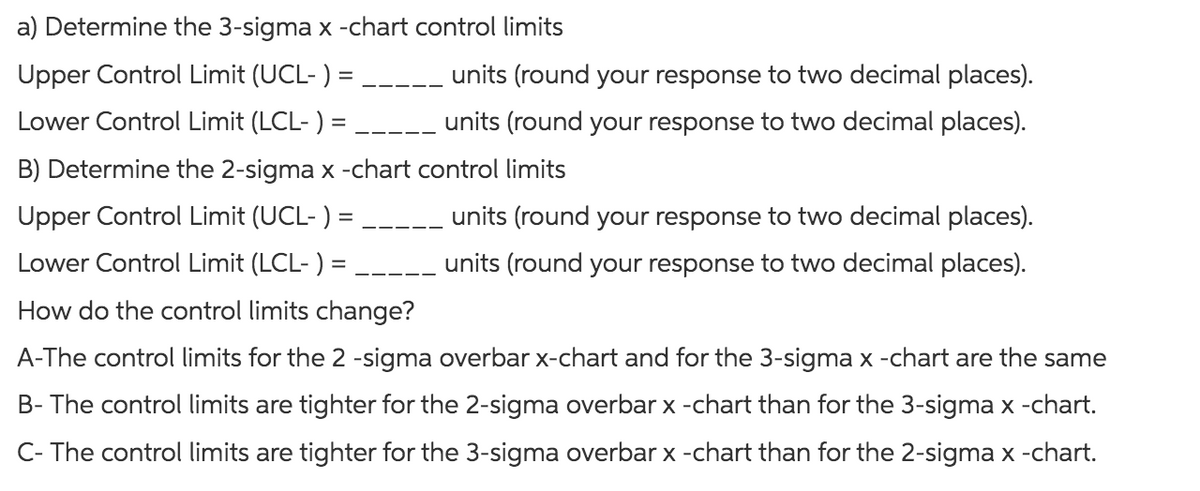 a) Determine the 3-sigma x -chart control limits
units (round your response to two decimal places).
units (round your response to two decimal places).
—————
Upper Control Limit (UCL-) =
Lower Control Limit (LCL-) =
B) Determine the 2-sigma x -chart control limits
Upper Control Limit (UCL-) =
units (round your response to two decimal places).
units (round your response to two decimal places).
Lower Control Limit (LCL- ) =
How do the control limits change?
A-The control limits for the 2 -sigma overbar x-chart and for the 3-sigma x -chart are the same
B- The control limits are tighter for the 2-sigma overbar x -chart than for the 3-sigma x -chart.
C- The control limits are tighter for the 3-sigma overbar x -chart than for the 2-sigma x -chart.