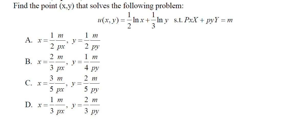 Find the point (x,y) that solves the following problem:
1
1
In x +–In y s.t. PxX + pyY = m
2
и(х, у) -
3
1 т
1 т
A. x =
2 рх
2 ру
2 т
1 т
B. x=
3
px
4
ру
2 т
3 т
С. х%3D
5 рx
5 ру
1 т
D. х-
2 т
y =
3 рх
3 ру
