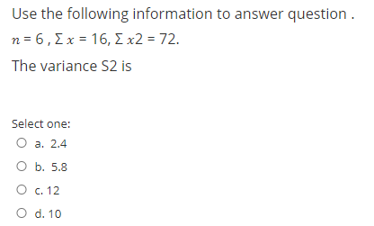 Use the following information to answer question .
n=6, Σχ= 16, Σx2 = 72.
The variance S2 is
Select one:
O a. 2.4
O b. 5.8
O c. 12
O d. 10
