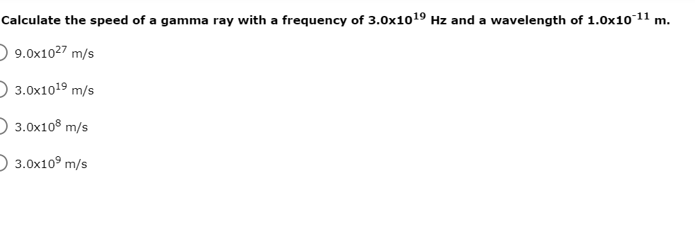 Calculate the speed of a gamma ray with a frequency of 3.0x1019 Hz and a wavelength of 1.0x10 11 m.
D 9.0x1027 m/s
D 3.0x1019 m/s
D 3.0x108 m/s
D 3.0x10° m/s
