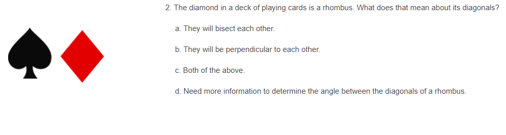 2. The diamond in a deck of playing cards is a rhombus. What does that mean about its diagonals?
a. They will bisect each other.
b. They will be perpendicular to each other.
c. Both of the above.
d. Need more information to determine the angle between the diagonals of a rhombus.
