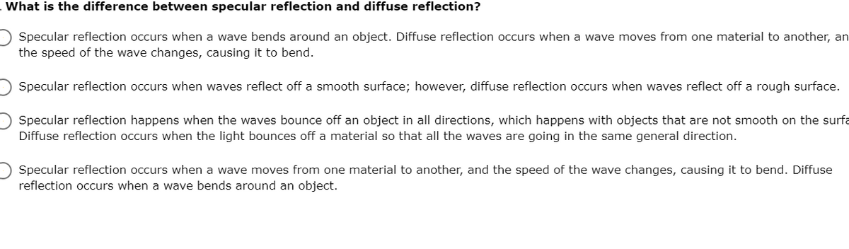 What is the difference between specular reflection and diffuse reflection?
Specular reflection occurs when a wave bends around an object. Diffuse reflection occurs when a wave moves from one material to another, an
the speed of the wave changes, causing it to bend.
Specular reflection occurs when waves reflect off a smooth surface; however, diffuse reflection occurs when waves reflect off a rough surface.
Specular reflection happens when the waves bounce off an object in all directions, which happens with objects that are not smooth on the surfa
Diffuse reflection occurs when the light bounces off a material so that all the waves are going in the same general direction.
Specular reflection occurs when a wave moves from one material to another, and the speed of the wave changes, causing it to bend. Diffuse
reflection occurs when a wave bends around an object.

