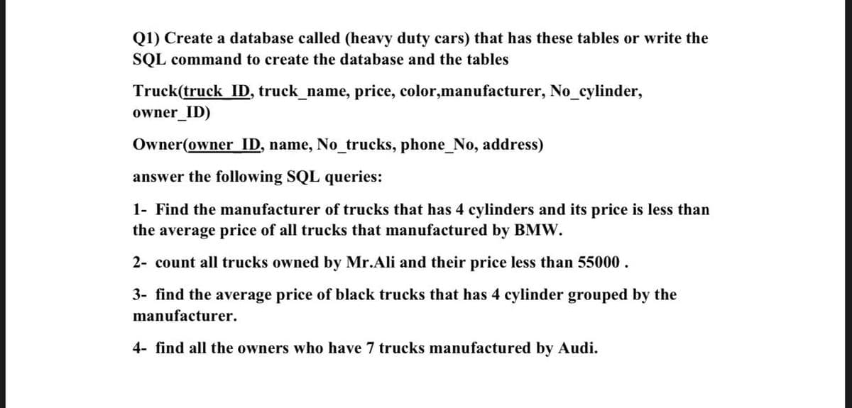 Q1) Create a database called (heavy duty cars) that has these tables or write the
SQL command to create the database and the tables
Truck(truck ID, truck_name, price, color,manufacturer, No_cylinder,
owner_ID)
Owner(owner ID, name, No_trucks, phone_No, address)
answer the following SQL queries:
1- Find the manufacturer of trucks that has 4 cylinders and its price is less than
the average price of all trucks that manufactured by BMW.
2- count all trucks owned by Mr.Ali and their price less than 55000.
3- find the average price of black trucks that has 4 cylinder grouped by the
manufacturer.
4- find all the owners who have 7 trucks manufactured by Audi.