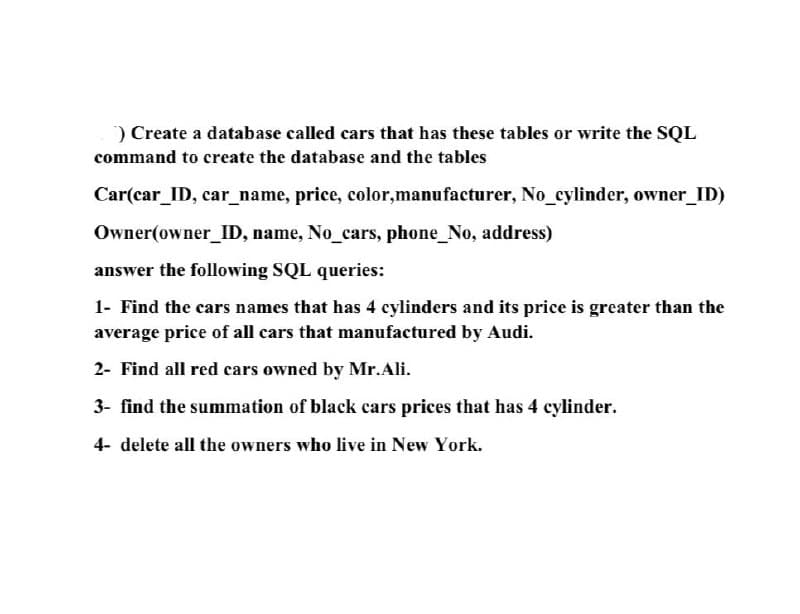 ) Create a database called cars that has these tables or write the SQL
command to create the database and the tables
Car(car_ID, car_name, price, color, manufacturer, No_cylinder, owner_ID)
Owner(owner_ID, name, No_cars, phone_No, address)
answer the following SQL queries:
1- Find the cars names that has 4 cylinders and its price is greater than the
average price of all cars that manufactured by Audi.
2- Find all red cars owned by Mr.Ali.
3- find the summation of black cars prices that has 4 cylinder.
4- delete all the owners who live in New York.