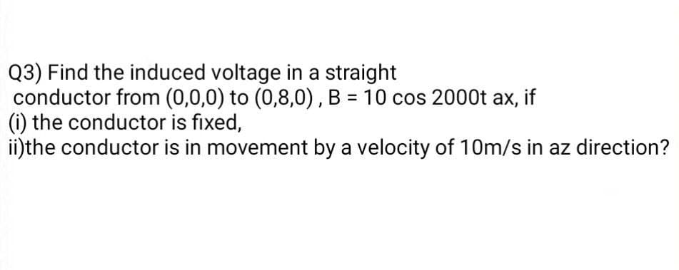 Q3) Find the induced voltage in a straight
conductor from (0,0,0) to (0,8,0), B = 10 cos 2000t ax, if
(i) the conductor is fixed,
ii)the conductor is in movement by a velocity of 10m/s in az direction?