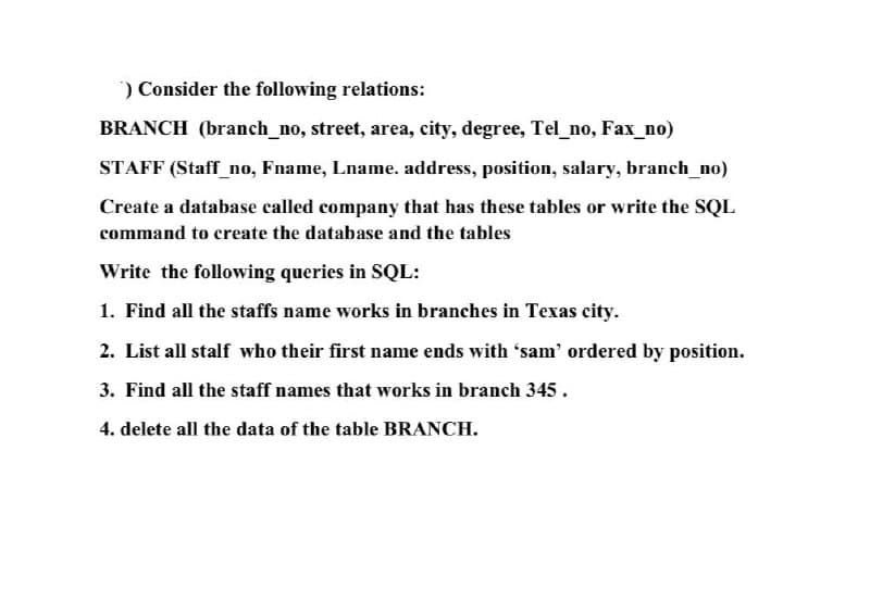 ) Consider the following relations:
BRANCH (branch_no, street, area, city, degree, Tel_no, Fax_no)
STAFF (Staff_no, Fname, Lname. address, position, salary, branch_no)
Create a database called company that has these tables or write the SQL
command to create the database and the tables
Write the following queries in SQL:
1. Find all the staffs name works in branches in Texas city.
2. List all stalf who their first name ends with 'sam' ordered by position.
3. Find all the staff names that works in branch 345.
4. delete all the data of the table BRANCH.