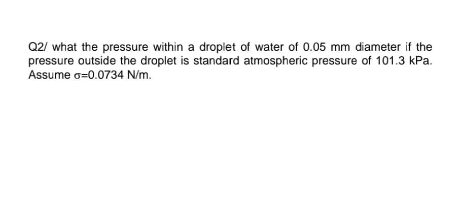 Q2/ what the pressure within a droplet of water of 0.05 mm diameter if the
pressure outside the droplet is standard atmospheric pressure of 101.3 kPa.
Assume G=0.0734 N/m.