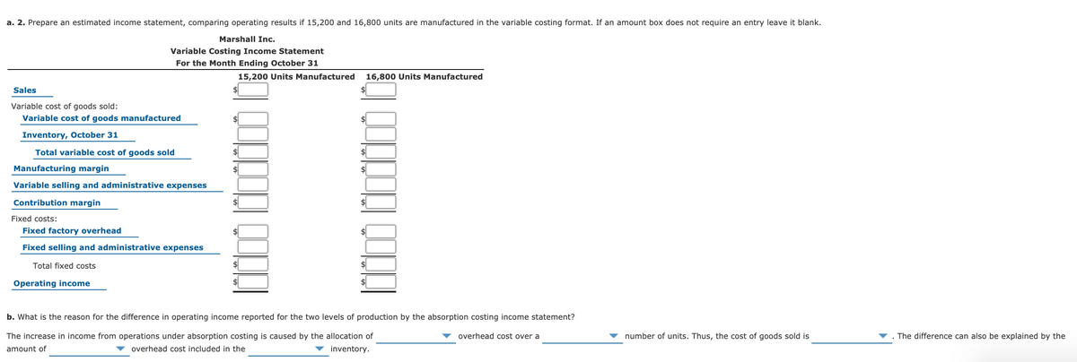 a. 2. Prepare an estimated income statement, comparing operating results if 15,200 and 16,800 units are manufactured in the variable costing format. If an amount box does not require an entry leave it blank.
Marshall Inc.
Variable Costing Income Statement
For the Month Ending October 31
15,200 Units Manufactured
16,800 Units Manufactured
Sales
Variable cost of goods sold:
Variable cost of goods manufactured
$4
Inventory, October 31
Total variable cost of goods sold
$4
Manufacturing margin
$4
Variable selling and administrative expenses
Contribution margin
Fixed costs:
Fixed factory overhead
$4
Fixed selling and administrative expenses
Total fixed costs
2$
Operating income
b. What is the reason for the difference in operating income reported for the two levels of production by the absorption costing income statement?
The increase in income from operations under absorption costing is caused by the allocation of
overhead cost over a
number of units. Thus, the cost of goods sold is
The difference can also be explained by the
amount of
overhead cost included in the
inventory.

