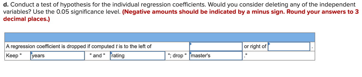 d. Conduct a test of hypothesis for the individual regression coefficients. Would you consider deleting any of the independent
variables? Use the 0.05 significance level. (Negative amounts should be indicated by a minus sign. Round your answers to 3
decimal places.)
A regression coefficient is dropped if computed t is to the left of
or right of
Keep "
years
" and " rating
"; drop
master's

