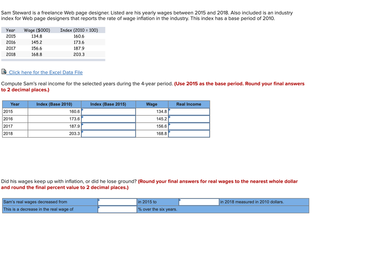 Sam Steward is a freelance Web page designer. Listed are his yearly wages between 2015 and 2018. Also included is an industry
index for Web page designers that reports the rate of wage inflation in the industry. This index has a base period of 2010.
ITT
Year
Wage ($000)
Index (2010 = 100)
2015
134.8
160.6
2016
145.2
173.6
2017
156.6
187.9
2018
168.8
203.3
E Click here for the Excel Data File
Compute Sam's real income for the selected years during the 4-year period. (Use 2015 as the base period. Round your final answers
to 2 decimal places.)
Year
Index (Base 2010)
Index (Base 2015)
Wage
Real Income
2015
160.6
134.8
2016
173.6
145.2
2017
187.9
156.6
2018
203.3
168.8
Did his wages keep up with inflation, or did he lose ground? (Round your final answers for real wages to the nearest whole dollar
and round the final percent value to 2 decimal places.)
Sam's real wages decreased from
in 2015 to
in 2018 measured in 2010 dollars.
This is a decrease in the real wage of
% over the six years.

