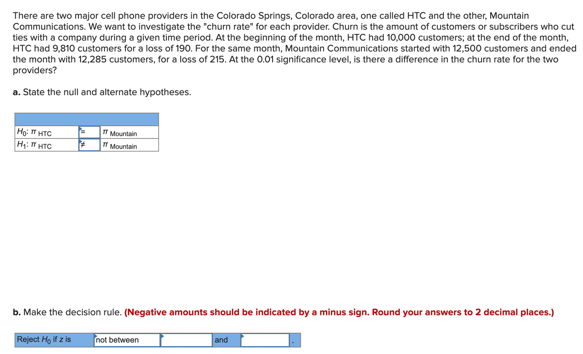 There are two major cell phone providers in the Colorado Springs, Colorado area, one called HTC and the other, Mountain
Communications. We want to investigate the "churn rate" for each provider. Churn is the amount of customers or subscribers who cut
ties with a company during a given time period. At the beginning of the month, HTC had 10,000 customers; at the end of the month,
HTC had 9,810 customers for a loss of 190. For the same month, Mountain Communications started with 12,500 customers and ended
the month with 12,285 customers, for a loss of 215. At the 0.01 significance level, is there a difference in the churn rate for the two
providers?
a. State the null and alternate hypotheses.
Ho: TT HTC
TT Mountain
H: T HTC
TT
Mountain
b. Make the decision rule. (Negative amounts should be indicated by a minus sign. Round your answers to 2 decimal places.)
Reject Ho if z is
not between
and
