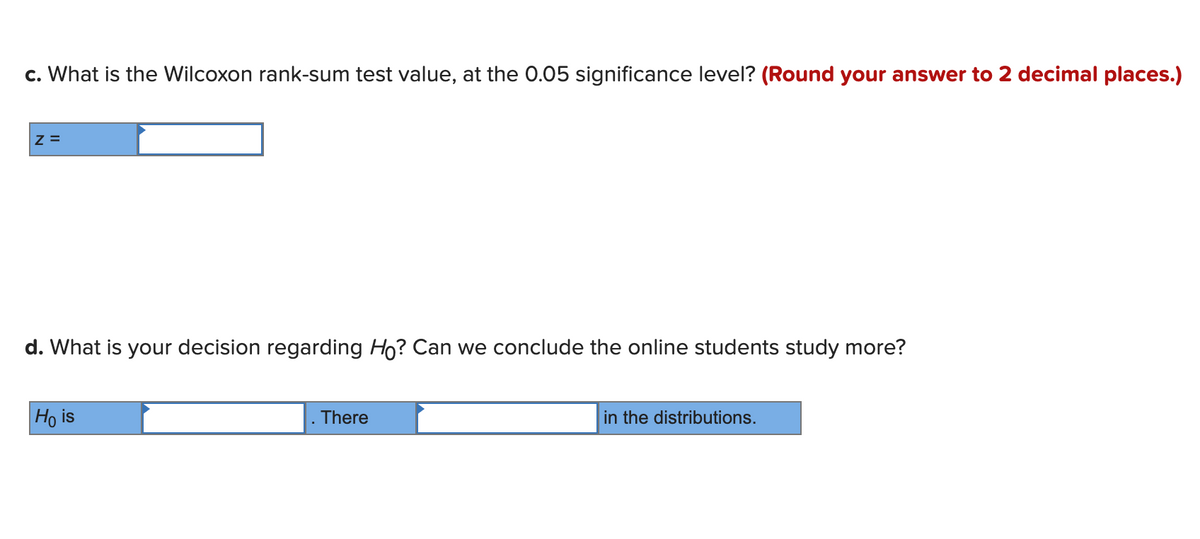 c. What is the Wilcoxon rank-sum test value, at the 0.05 significance level? (Round your answer to 2 decimal places.)
Z =
d. What is your decision regarding Ho? Can we conclude the online students study more?
Ho is
There
in the distributions.
