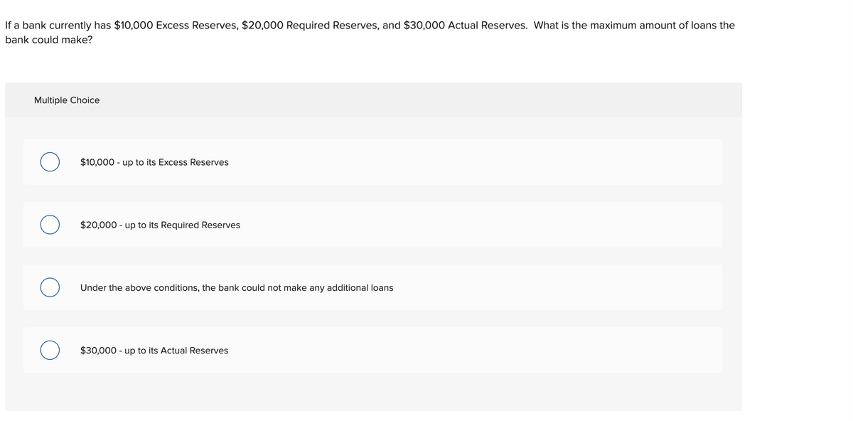 If a bank currently has $10,000 Excess Reserves, $20,000 Required Reserves, and $30,000 Actual Reserves. What is the maximum amount of loans the
bank could make?
Multiple Choice
$10,000 - up to its Excess Reserves
$20,000 - up to its Required Reserves
Under the above conditions, the bank could not make any additional loans
$30,000 - up to its Actual Reserves
