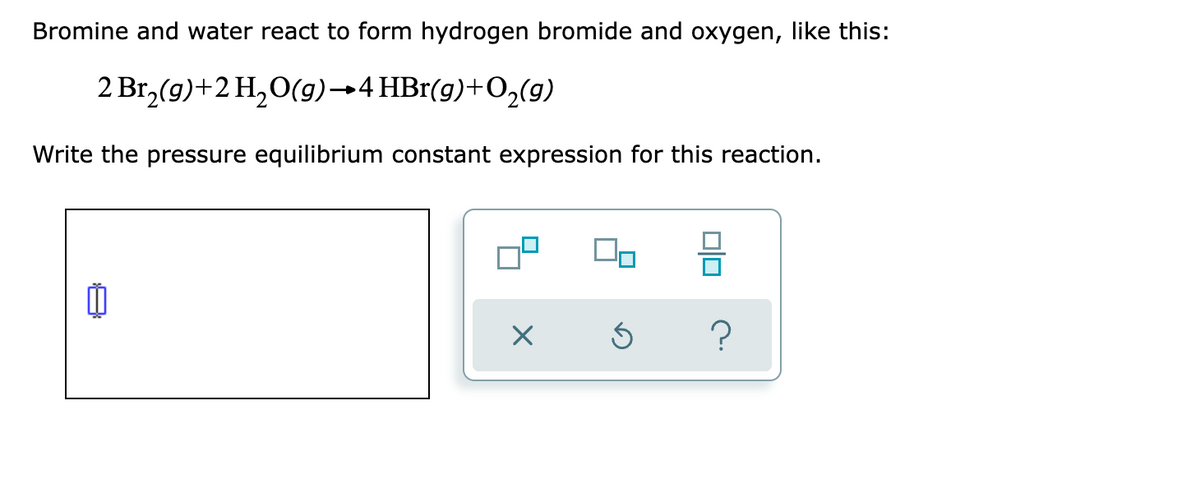 Bromine and water react to form hydrogen bromide and oxygen, like this:
2 Br,(g)+2 H,O(g)→4 HBr(g)+O,(g)
Write the pressure equilibrium constant expression for this reaction.
