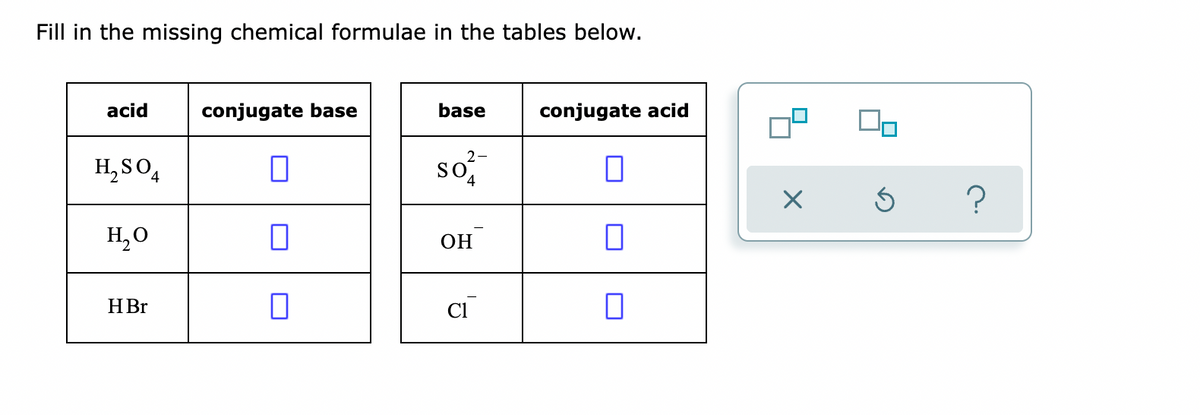 Fill in the missing chemical formulae in the tables below.
acid
conjugate base
base
conjugate acid
so
2-
H, SO,
4
H,0
ОН
HBr
Cl
