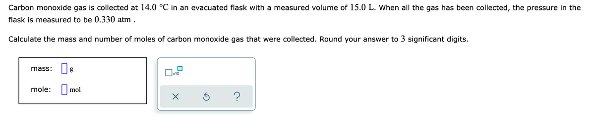Carbon monoxide gas is collected at 14.0 °C in an evacuated flask with a measured volume of 15.0 L. When all the gas has been collected, the pressure in the
flask is measured to be 0.330 atm .
Calculate the mass and number of moles of carbon monoxide gas that were collected. Round your answer to 3 significant digits.
mass:
x10
mole: | mol
