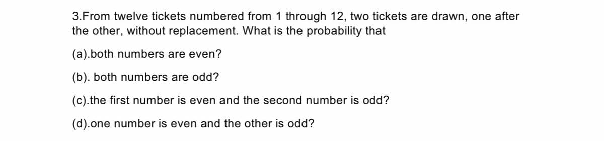 3.From twelve tickets numbered from 1 through 12, two tickets are drawn, one after
the other, without replacement. What is the probability that
(a).both numbers are even?
(b). both numbers are odd?
(c).the first number is even and the second number is odd?
(d).one number is even and the other is odd?
