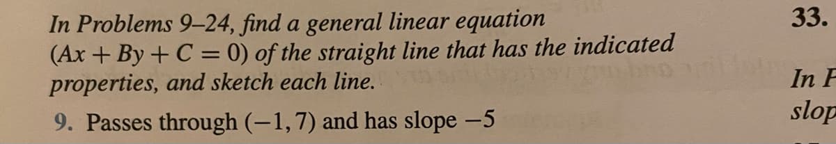 33.
In Problems 9-24, find a general linear equation
(Ax + By + C = 0) of the straight line that has the indicated
properties, and sketch each line.
In F
slop
9. Passes through (-1,7) and has slope -5
