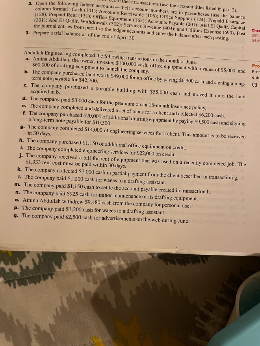 these transactions (use the account titles listed in part 2).
2 Open the following ledger accounts-their account numbers are in parentheses (use the balance
column format): Cash (101); Accounts Receivable (106); Office Supplies (124); Prepaid Insurance
(128); Prepaid Rent (131); Office Equipment (163); Accounts Payable (201); Abd El Qadir, Capital
(301): Abd El Qadir, Withdrawals (302); Services Revenue (403); and Utilities Expense (690). Post
the journal entries from part 1 to the ledger accounts and enter the balance after each posting.
Chec
$59,
$4,49
3. Prepare a trial balance as of the end of April 30.
Abdullah Engineering completed the following transactions in the month of June.
a. Amina Abdullah, the owner, invested $100,000 cash, office equipment with a value of $5,000, and
$60,000 of drafting equipment to launch the company.
b. The company purchased land worth $49,000 for an office by paying $6,300 cash and signing a long-
term note payable for $42,700.
c. The company purchased a portable building with $55,000 cash and moved it onto the land
acquired in b.
d. The company paid $3,000 cash for the premium on an 18-month insurance policy.
e. The company completed and delivered a set of plans for a client and collected $6,200 cash.
f. The company purchased $20,000 of additional drafting equipment by paying $9,500 cash and signing
a long-term note payable for $10,500.
g. The company completed $14,000 of engineering services for a client. This amount is to be received
in 30 days.
h. The company purchased $1,150 of additional office equipment on credit.
i. The company completed engineering services for $22,000 on credit.
j. The company received a bill for rent of equipment that was used on a recently completed job. The
$1,333 rent cost must be paid within 30 days.
k. The company collected $7,000 cash in partial payment from the client described in transaction g.
I. The company paid $1,200 cash for wages to a drafting assistant.
m. The company paid $1,150 cash to settle the account payable created in transaction h.
n. The company paid $925 cash for minor maintenance of its drafting equipment.
o. Amina Abdullah withdrew $9,480 cash from the company for personal use.
Pro
Prep
entri
C3
p. The company paid $1,200 cash for wages to a drafting assistant.
q. The company paid $2,500 cash for advertisements on the web during June.
