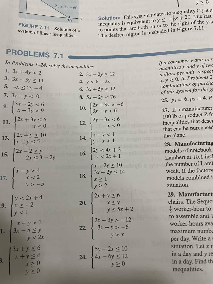 2x + 3y = 60
y 20
Solution: This system relates to inequality (1) at th
inequality is equivalent to y < -žr+20. The last
to points that are both on or to the right of the y-a
The desired region is unshaded in Figure 7.11.
30
FIGURE 7.11
Solution of a
system of linear inequalities.
PROBLEMSs 7.1
In Problems 1–24, solve the inequalities.
If a consumer wants to s
quantities x and y of twc
dollars per unit, respect
x, y > 0. In Problems 2.
combinations of purcha
of this system for the gi
1. 3x + 4y > 2
3. Зх-5у < 11
2. Зх — 2у > 12
4. y > 6 - 2x
5. -x < 2y – 4
6. 3x + 5y > 12
7. 3x +y < 0
8. 5x + 2y < 76
[3x – 2y < 6
S2x+ 3y > -6
25. pi = 6, p2 = 4, P
9.
10.
| 3х — у < 6
[2y – 3x < 6
x - 3y > 9
27. If a manufacturer
[2r+ 3y < 6
gaix >0
100 lb of product Z fr
inequalities that descr
that can be purchased
the plane.
11.
12.
x < 0
[2x + y < 10
Jx – y < 1
13.
14.
ly - x < 1
[2y < 4x + 2
1x+y< 5
2x – 2>y
15.
2x < 3 – 2y
28. Manufacturing
models of notebook
16.
y < 2x + 1
Lambert at 10.1 incl
(x+2y < 10teye o gnivl the number of Lamb
3x + 2y < 14
x-y>4
x < 2
y > -5
week. If the factory
models combined i
17.
18.
x > 1
ly > 2
situation.
[y< 2r +4
19.
ly<1
2x +y 2 6
x <y
y < 5x + 2
2x – 3y > –12
3x + y > -6
29. Manufacturin
chairs. The Sequo
worker-hour to
to assemble and 1
20.
x+y > 1
3x - 5<y
worker-hours ava
1.
22.
maximum numbe
y < 2x
(3x+y 56
x+y<4
x >0
y 2 0
y > x
per day. Write as
situation. Let x r
(5у - 2х < 10
in a day and y re
in a day. Find th
inequalities.
3.
24.
4x-6y < 12
y 2 0
