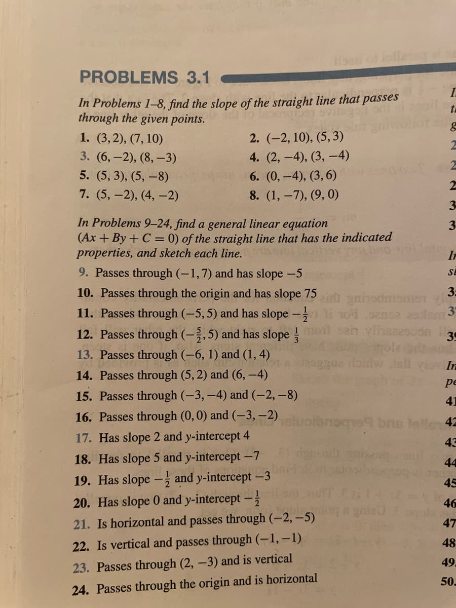 PROBLEMS 3.1
In Problems 1–8, find the slope of the straight line that passes
through the given points.
1. (3,2), (7, 10)
2. (-2, 10), (5, 3)
3. (6,-2), (8, –3)
4. (2, -4), (3, -4)
5. (5, 3), (5, –8)
6. (0, -4), (3,6)
7. (5, -2), (4, –2)
8. (1, –7), (9, 0)
3-
In Problems 9-24, find a general linear equation
(Ax + By + C = 0) of the straight line that has the indicated
properties, and sketch each line.
3
IF
9. Passes through (-1,7) and has slope -5
SE
10. Passes through the origin and has slope 75
3:
11. Passes through (-5,5) and has slope
yihsaesuon 39
olz
12. Passes through (-,5) and has slope
mo
13. Passes through (–6, 1) and (1, 4)
In
14. Passes through (5, 2) and (6, –4)
pe
15. Passes through (-3, -4) and (-2, –8)
41
16. Passes through (0,0) and (-3,–2) sluoibnoce9 bns letle 42
17. Has slope 2 and y-intercept 4
43
18. Has slope 5 and y-intercept -7
44
19. Has slope –, and y-intercept -3
45
20. Has slope 0 and y-intercept –-
46
21. Is horizontal and passes through (-2, -5)
47
22. Is vertical and passes through (-1,-1)
48
49
23. Passes through (2, -3) and is vertical
50.
24. Passes through the origin and is horizontal
