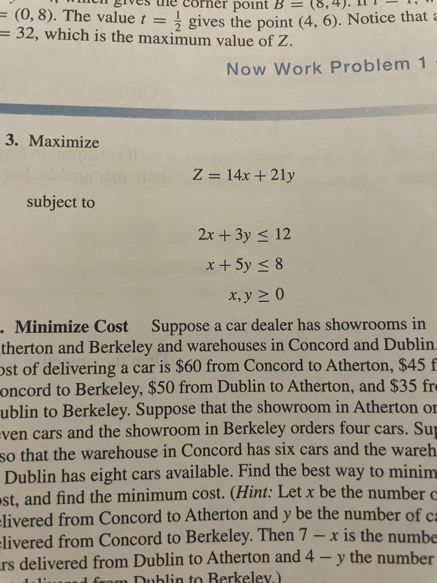 corner point B =
= (0, 8). The value t =
= 32, which is the maximum value of Z.
2 gives the point (4, 6). Notice that a
Now Work Problem 1
3. Маximize
Z = 14x + 21y
||
subject to
2x + 3y < 12
x + 5y < 8
х, у > 0
. Minimize Cost
therton and Berkeley and warehouses in Concord and Dublin.
ost of delivering a car is $60 from Concord to Atherton, $45 f
oncord to Berkeley, $50 from Dublin to Atherton, and $35 fre
ublin to Berkeley. Suppose that the showroom in Atherton or
even cars and the showroom in Berkeley orders four cars. Sup
so that the warehouse in Concord has six cars and the wareh
Dublin has eight cars available. Find the best way to minim
st, and find the minimum cost. (Hint: Let x be the number c
elivered from Concord to Atherton and y be the number of ca
elivered from Concord to Berkeley. Then 7 – x is the numbe
rs delivered from Dublin to Atherton and 4- y the number
duliuanad from Dublin to Berkelev.)
Suppose a car dealer has showrooms in
