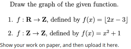 Draw the graph of the given function.
1. f: R → Z, defined by f(x) = [2x – 3]
2. f : Z → Z, defined by f(x) = x² + 1
Show your work on paper, and then upload it here.
