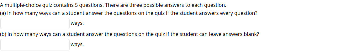 A multiple-choice quiz contains 5 questions. There are three possible answers to each question.
(a) In how many ways can a student answer the questions on the quiz if the student answers every question?
ways.
(b) In how many ways can a student answer the questions on the quiz if the student can leave answers blank?
ways.
