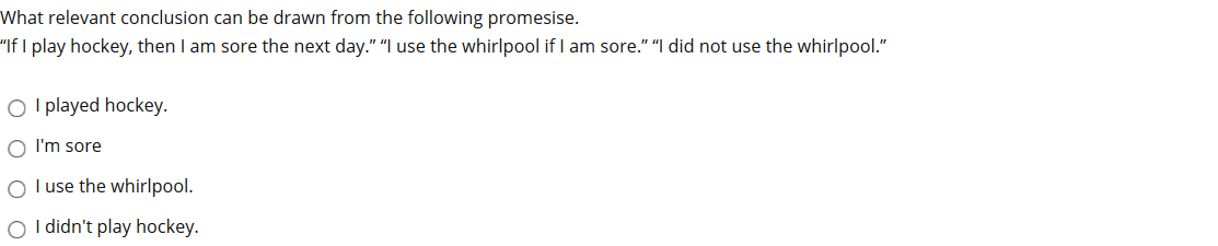 What relevant conclusion can be drawn from the following promesise.
"If I play hockey, then I am sore the next day." "I use the whirlpool if I am sore." "I did not use the whirlpool."
O I played hockey.
O I'm sore
O l use the whirlpool.
O I didn't play hockey.
