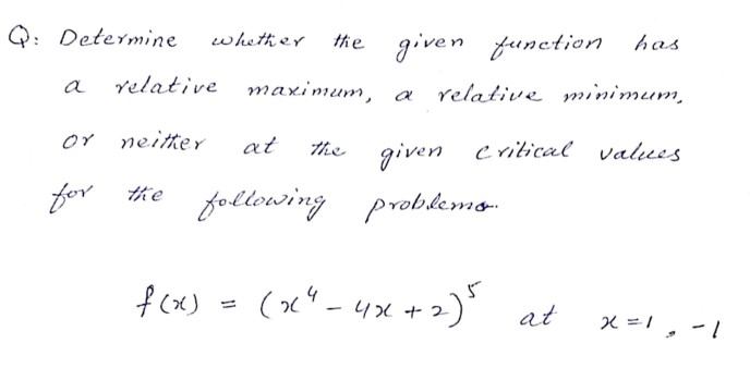 Q: Determine
the given function has
whether
a
relative maximum, a
relative minimum,
or neitter
at
the
given
critical values
for the following
problemo-
fcx) - (x"- 4x +2)' at
(x" -4x +2)
x =1 , -
