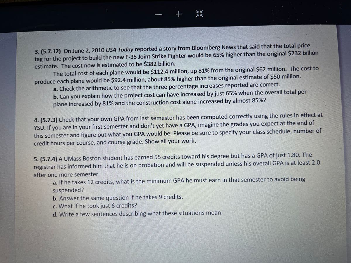 |
+
3. (5.7.12) On June 2, 2010 USA Today reported a story from Bloomberg News that said that the total price
tag for the project to build the new F-35 Joint Strike Fighter would be 65% higher than the original $232 billion
estimate. The cost now is estimated to be $382 billion.
The total cost of each plane would be $112.4 million, up 81% from the original $62 million. The cost to
produce each plane would be $92.4 million, about 85% higher than the original estimate of $50 million.
a. Check the arithmetic to see that the three percentage increases reported are correct.
b. Can you explain how the project cost can have increased by just 65% when the overall total per
plane increased by 81% and the construction cost alone increased by almost 85%?
4. (5.7.3) Check that your own GPA from last semester has been computed correctly using the rules in effect at
YSU. If you are in your first semester and don't yet have a GPA, imagine the grades you expect at the end of
this semester and figure out what you GPA would be. Please be sure to specify your class schedule, number of
credit hours per course, and course grade. Show all your work.
5. (5.7.4) A UMass Boston student has earned 55 credits toward his degree but has a GPA of just 1.80. The
registrar has informed him that he is on probation and will be suspended unless his overall GPA is at least 2.0
after one more semester.
a. If he takes 12 credits, what is the minimum GPA he must earn in that semester to avoid being
suspended?
b. Answer the same question if he takes 9 credits.
c. What if he took just 6 credits?
d. Write a few sentences describing what these situations mean.