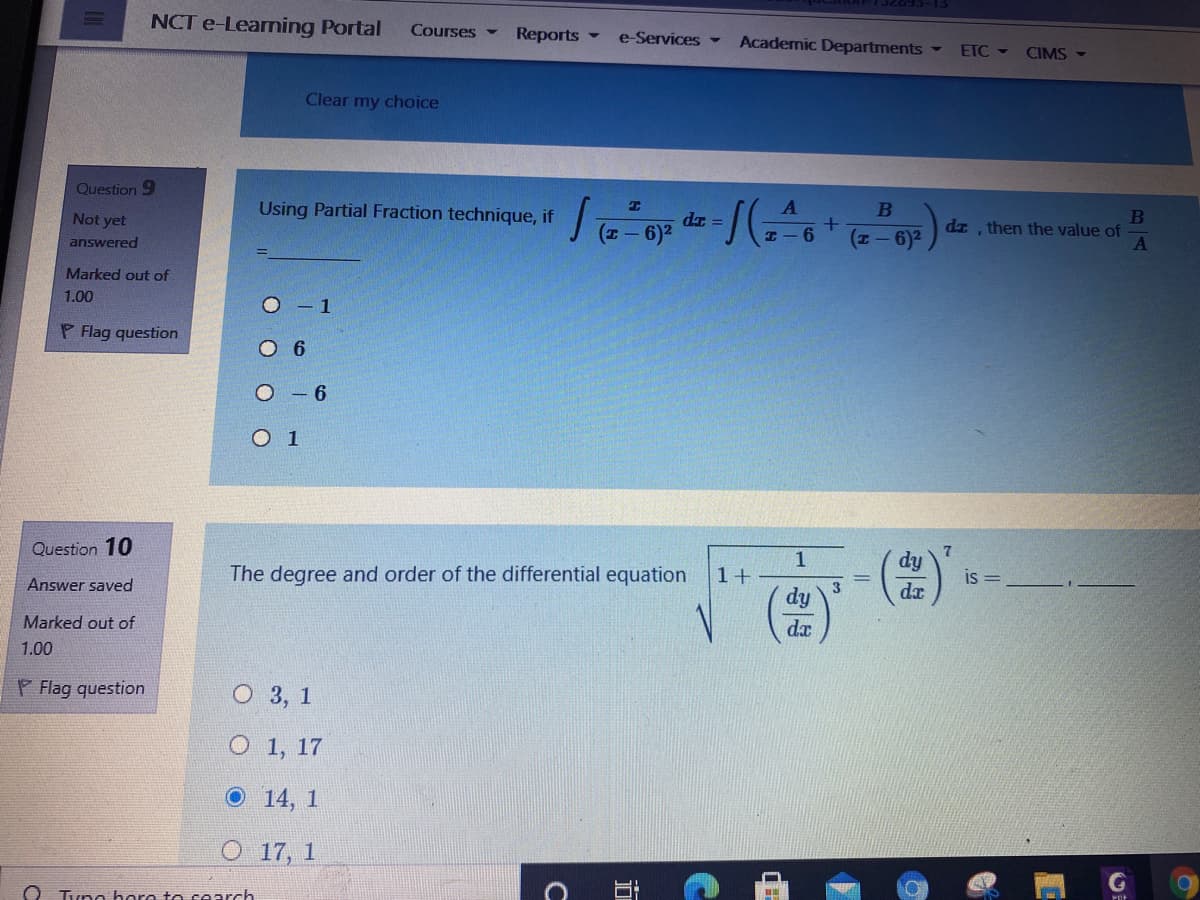 NCT e-Learning Portal
Courses -
Reports
e-Services -
Academic Departments
ETC -
CIMS
Clear my choice
Question 9
Using Partial Fraction technique, if
B
B
dz then the value of
Not yet
dr
(z- 6)2
6.
(I-6)2
answered
Marked out of
1.00
O - 1
P Flag question
O 6
O - 6
O 1
Question 10
1
dy
The degree and order of the differential equation
1+
is =
Answer saved
dx
dy
Marked out of
da
1.00
P Flag question
О 3, 1
O 1, 17
O 14, 1
O 17, 1
O Tuna hare te cearch
立
C
