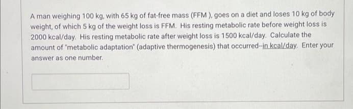 A man weighing 100 kg, with 65 kg of fat-free mass (FFM ), goes on a diet and loses 10 kg of body
weight, of which 5 kg of the weight loss is FFM. His resting metabolic rate before weight loss is
2000 kcal/day. His resting metabolic rate after weight loss is 1500 kcal/day. Calculate the
amount of "metabolic adaptation" (adaptive thermogenesis) that occurred-in kcal/day. Enter your
answer as one number.
