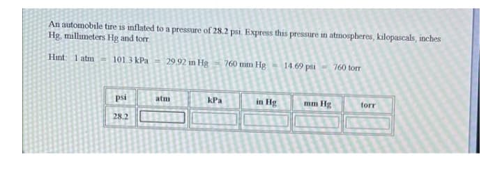 An automobile tire is inflated to a pressure of 28.2 psi. Express this pressure in atmospheres, kilopascals, inches
Hg, millimeters Hg and tor
Hint: 1 atm = 101 3 kPa = 2992 in Hg
760 mm Hg = 14.69 psi - 760 torr
psi
atm
kPa
in Hg
mm Hg
torr
28.2
