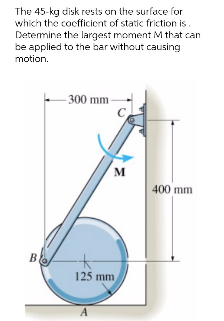 The 45-kg disk rests on the surface for
which the coefficient of static friction is .
Determine the largest moment M that can
be applied to the bar without causing
motion.
- 300 mm
M
400 mm
B
125 mm
A
