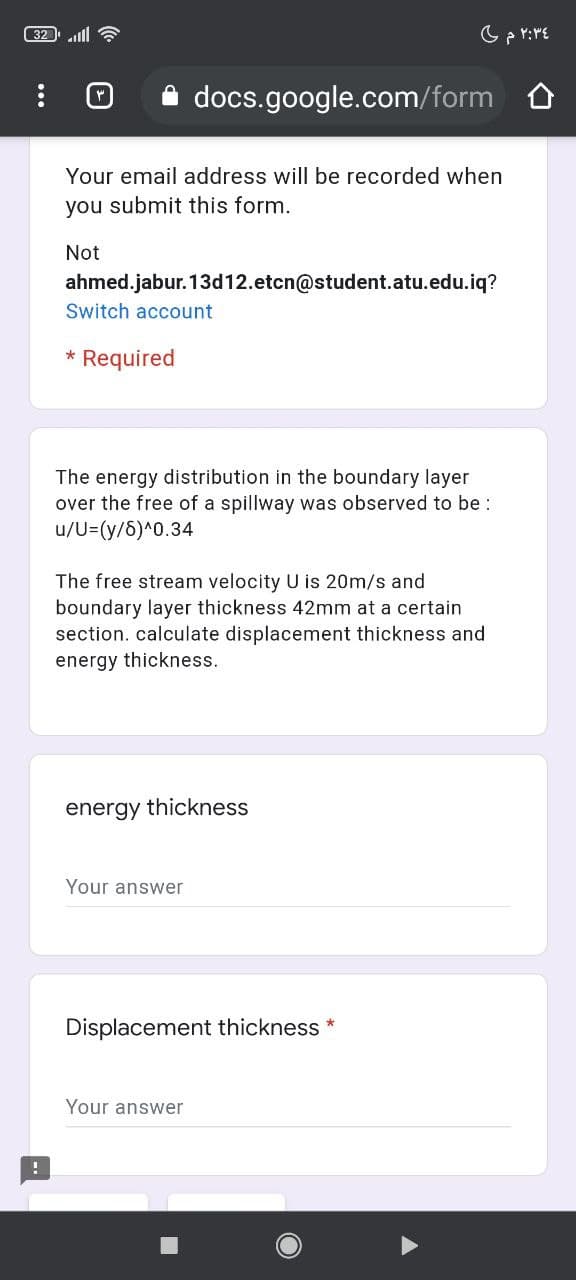 32 lll
docs.google.com/form O
Your email address will be recorded when
you submit this form.
Not
ahmed.jabur. 13d12.etcn@student.atu.edu.iq?
Switch account
* Required
The energy distribution in the boundary layer
over the free of a spillway was observed to be :
u/U=(y/6)^0.34
The free stream velocity U is 20m/s and
boundary layer thickness 42mm at a certain
section. calculate displacement thickness and
energy thickness.
energy thickness
Your answer
Displacement thickness
Your answer
