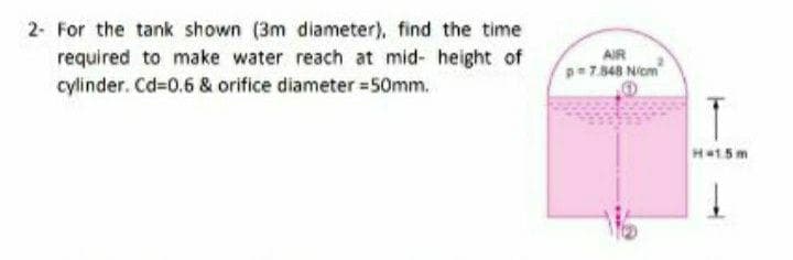 2- For the tank shown (3m diameter), find the time
required to make water reach at mid- height of
cylinder. Cd-0.6 & orifice diameter =50mm.
AIR
p=7.348 Niom
T
H15m
