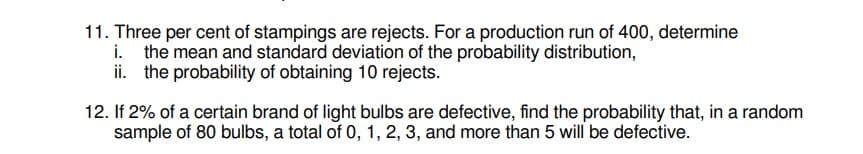 11. Three per cent of stampings are rejects. For a production run of 400, determine
i. the mean and standard deviation of the probability distribution,
ii. the probability of obtaining 10 rejects.
12. If 2% of a certain brand of light bulbs are defective, find the probability that, in a random
sample of 80 bulbs, a total of 0, 1, 2, 3, and more than 5 will be defective.
